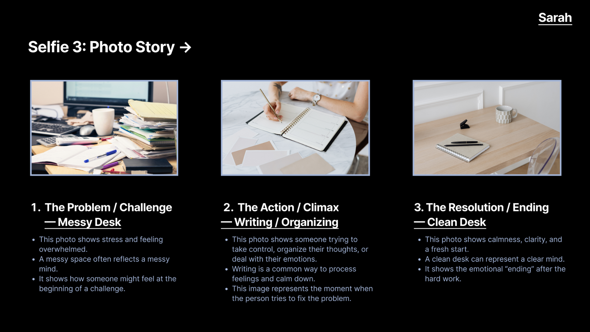 For this part, we created a small story using three photos: a messy desk (the problem), writing and organizing (the action), and a clean desk (the ending). This helped us understand how photos can show emotional progress, and how simple objects can represent stress, effort, and finally calmness.